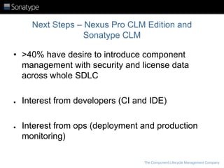 Next Steps – Nexus Pro CLM Edition and
Sonatype CLM
• >40% have desire to introduce component
management with security and license data
across whole SDLC
●

●

Interest from developers (CI and IDE)
Interest from ops (deployment and production
monitoring)
The Component Lifecycle Management Company

 