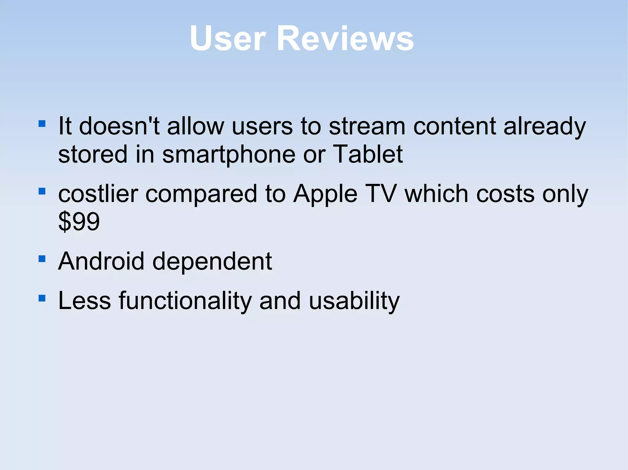 User Reviews


    It doesn't allow users to stream content already
    stored in smartphone or Tablet

    costlier compared to Apple TV which costs only
    $99

    Android dependent

    Less functionality and usability
 