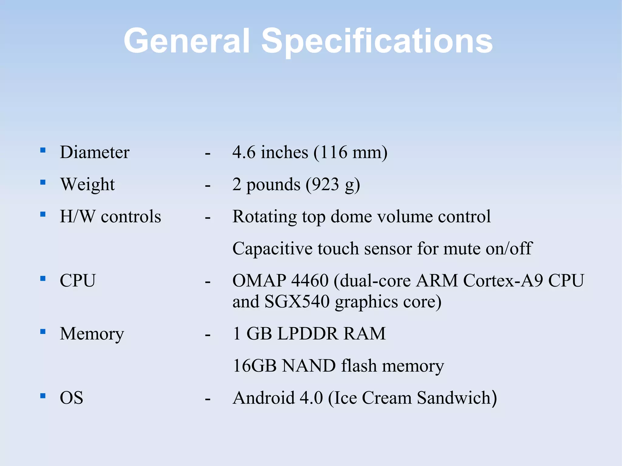 General Specifications


    Diameter       -   4.6 inches (116 mm)

    Weight         -   2 pounds (923 g)

    H/W controls   -   Rotating top dome volume control
                       Capacitive touch sensor for mute on/off

    CPU            -   OMAP 4460 (dual-core ARM Cortex-A9 CPU
                       and SGX540 graphics core)

    Memory         -   1 GB LPDDR RAM
                       16GB NAND flash memory

    OS             -   Android 4.0 (Ice Cream Sandwich)
 