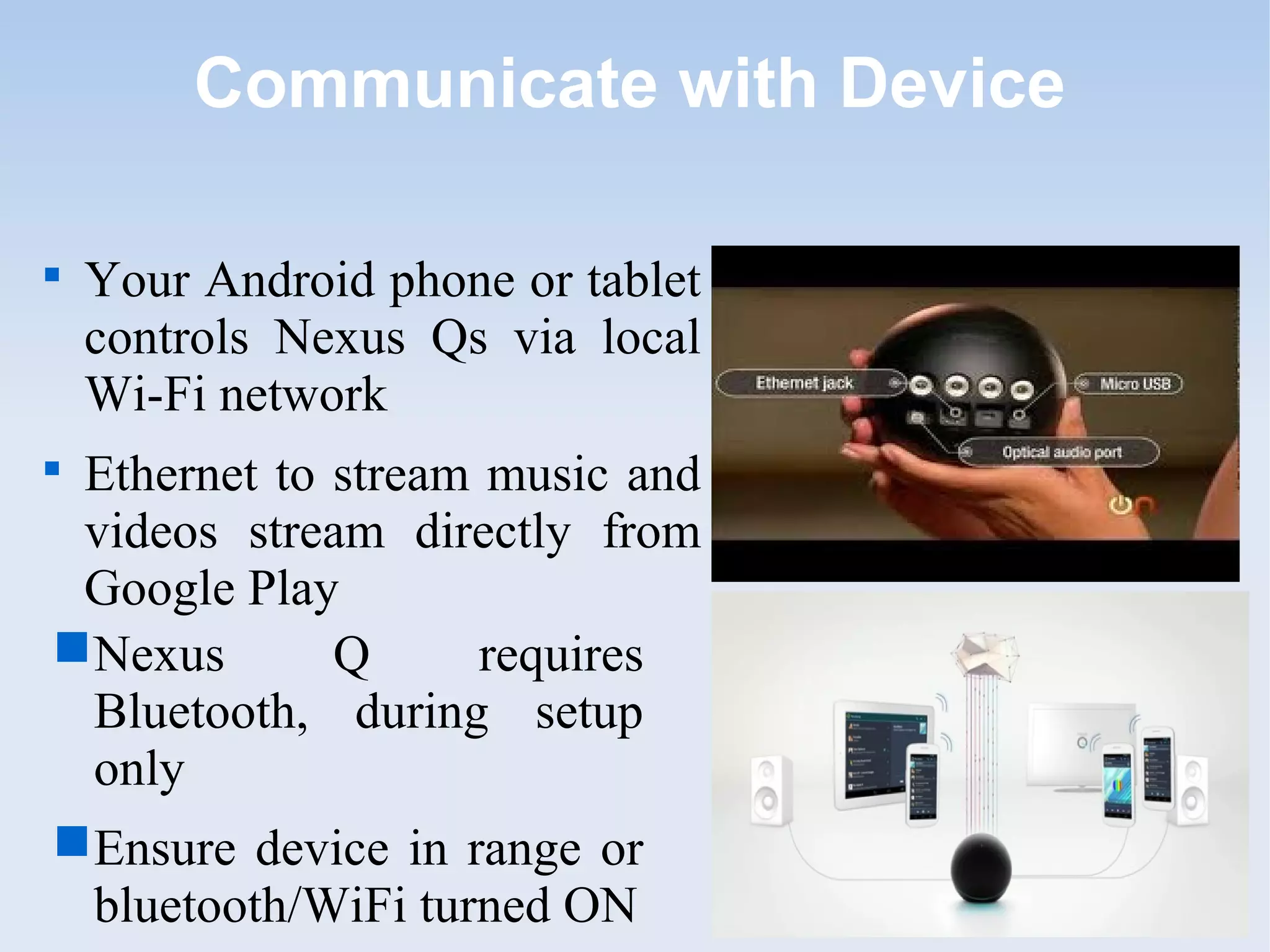 Communicate with Device


    Your Android phone or tablet
    controls Nexus Qs via local
    Wi-Fi network

 Ethernet to stream music and
 videos stream directly from
 Google Play
 Nexus      Q      requires
  Bluetooth, during setup
  only
 Ensure device in range or
  bluetooth/WiFi turned ON
 