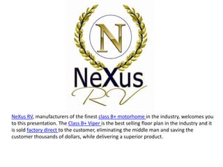 NeXus RV, manufacturers of the finest class B+ motorhome in the industry, welcomes you
to this presentation. The Class B+ Viper is the best selling floor plan in the industry and it
is sold factory direct to the customer, eliminating the middle man and saving the
customer thousands of dollars, while delivering a superior product.
 