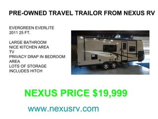 PRE-OWNED TRAVEL TRAILOR FROM NEXUS RV

EVERGREEN EVERLITE
2011 25 FT.

LARGE BATHROOM
NICE KITCHEN AREA
TV
PRIVACY DRAP IN BEDROOM
AREA
LOTS OF STORAGE
INCLUDES HITCH




      NEXUS PRICE $19,999
       www.nexusrv.com
 