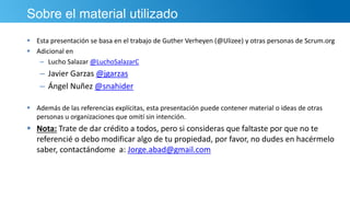 Sobre el material utilizado
 Esta presentación se basa en el trabajo de Guther Verheyen (@Ulizee) y otras personas de Scrum.org
 Adicional en
– Lucho Salazar @LuchoSalazarC
– Javier Garzas @jgarzas
– Ángel Nuñez @snahider
 Además de las referencias explícitas, esta presentación puede contener material o ideas de otras
personas u organizaciones que omití sin intención.
 Nota: Trate de dar crédito a todos, pero si consideras que faltaste por que no te
referencié o debo modificar algo de tu propiedad, por favor, no dudes en hacérmelo
saber, contactándome a: Jorge.abad@gmail.com
 
