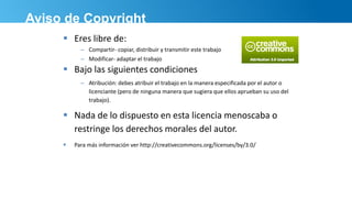 Aviso de Copyright
 Eres libre de:
– Compartir- copiar, distribuir y transmitir este trabajo
– Modificar- adaptar el trabajo
 Bajo las siguientes condiciones
– Atribución: debes atribuir el trabajo en la manera especificada por el autor o
licenciante (pero de ninguna manera que sugiera que ellos aprueban su uso del
trabajo).
 Nada de lo dispuesto en esta licencia menoscaba o
restringe los derechos morales del autor.
 Para más información ver http://creativecommons.org/licenses/by/3.0/
 