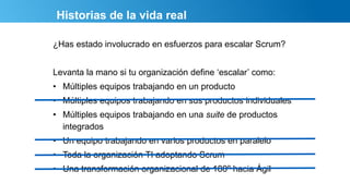 Historias de la vida real
¿Has estado involucrado en esfuerzos para escalar Scrum?
Levanta la mano si tu organización define ‘escalar’ como:
• Múltiples equipos trabajando en un producto
• Múltiples equipos trabajando en sus productos individuales
• Múltiples equipos trabajando en una suite de productos
integrados
• Un equipo trabajando en varios productos en paralelo
• Toda la organización TI adoptando Scrum
• Una transformación organizacional de 180º hacia Ágil
 