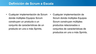 Definición de Scrum a Escala
• Cualquier implementación de Scrum
donde múltiples Equipos Scrum
construyen un producto o un
conjunto de características de un
producto en uno o más Sprints.
• Cualquier implementación de
Scrum donde múltiples Equipos
Scrum construyen múltiples
productos relacionados o
conjuntos de características de
productos en uno o más Sprints.
 