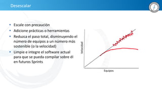 Desescalar
 Escale con precaución
 Adicione prácticas o herramientas
 Reduzca el paso total, disminuyendo el
número de equipos a un número más
sostenible (o la velocidad)
 Limpie e integre el software actual
para que se pueda compilar sobre él
en futuros Sprints
Velocidad
Equipos
 