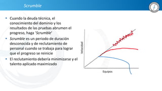 Scrumble
 Cuando la deuda técnica, el
conocimiento del dominio y los
resultados de las pruebas abrumen el
progreso, haga ‘Scrumble’
 Scrumble es un periodo de duración
desconocida y de reclutamiento de
personal cuando se trabaja para lograr
que el progreso se reinicie
 El reclutamiento debería minimizarse y el
talento aplicado maximizado
Equipos
Velocidad
 