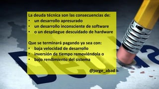 La deuda técnica son las consecuencias de:
• un desarrollo apresurado
• un desarrollo inconsciente de software
• o un despliegue descuidado de hardware
Que se terminará pagando ya sea con:
• baja velocidad de desarrollo
• inversión de tiempo removiéndola o
• bajo rendimiento del sistema
@jorge_abad
 