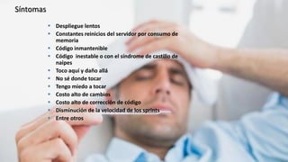 Síntomas
 Despliegue lentos
 Constantes reinicios del servidor por consumo de
memoria
 Código inmantenible
 Código inestable o con el síndrome de castillo de
naipes
 Toco aquí y daño allá
 No sé donde tocar
 Tengo miedo a tocar
 Costo alto de cambios
 Costo alto de corrección de código
 Disminución de la velocidad de los sprints
 Entre otros
 