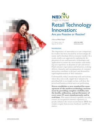 Retail Technology
                  Innovation:
                  Are you Proactive or Reactive?
                  A Nexvu White Paper

                  1717 Park St. Suite 110      (630) 364-4080
                  Naperville, IL 60563         www.nexvu.com


                  Introduction
                  The importance of innovation as a core competency
                  for retailers has been elevated by an increasingly dy-
                  namic and technology-driven consumer market. As a
                  result, retailers are aggressively exploring the de-
                  ployment of new and innovative technologies and
                  applications to ensure the most intuitive and satisfy-
                  ing user experience at all points of sale and service.
                  Fluid customer expectations and behaviors, evolving
                  delivery channels, and emerging points of customer
                  interaction contribute to the pace and demand for
                  rapid implementation of these initiatives.
                  Unfortunately, today’s monitoring tools and systems,
                  where they exist at all, cripple these initiatives by
                  providing little to no insight on how well these dis-
                  persed and business-critical assets are performing.
                  Nexvu establishes a new standard for man-
                  agement of the modern technology environ-
                  ment by providing complete visibility into
                  the health, utilization, and performance of
                  every store IT asset simultaneously and in
                  real-time. This unprecedented capability not only
                  ensures an exceptional customer experience, it
                  greatly enhances the return on investment (ROI) that
                  retailers require from in-store hardware and IT ini-
                  tiatives.




www.nexvu.com !                                       1(877) 23-NEXVU
!                                                         1 (877) 236-3988
 