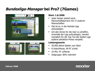 Bundesliga-Manager  bei Pro7 (7Games) Start: 1.8.2008 Jeder Nutzer startet seine Mannschaftskarriere mit 17 anderen Mannschaften Ziel ist es, in die höchste Liga aufzusteigen.  Um den Anreiz für die User zu schaffen, innerhalb der Liga aufzusteigen, werden monatlich für die Top Ten der besten Liga äußerst attraktive Preise verspielt. Leistungswerte 50.000 aktive Spieler zum Start 8 Visits/Monat, 40 PI ´s /Visit 16 Mio. PI ´s/Monat Zielgruppe: 80% männlich 