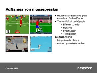 AdGames von mousebreaker Mousebreaker bietet eine große Auswahl an Flash AdGames Themen Fußball und Olympia Elfmeter schießen Freistöße Street Soccer Turmspringen Leistungswerte Integration als I-Frame Anpassung von Logo im Spiel 