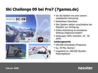 Ski Challenge 09 bei Pro7 (7games.de) Die Ski-Abfahrt mit einer extrem realistischen Anmutung  Kostenloser Download  Den Spielern stehen verschiedene der Skipisten zur Verfügung. Online-Anbindung an komplexes Weltcup-/Highscore-System  Zielgruppe: 80% männlich, 18 - 30 Jahre Leistungswerte 650.000 Downloads (Prognose) Ca. 39 Mio. Rennen insgesamt ca. 500.000 Stunden Nutzungsdauer 