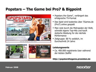 Popstars – The Game bei Pro7 & Bigpoint Popstars the Game“, verlängert das erfolgreiche TV-Format Das Spiel wird kostenlos über 7Games.de (Pro7) online gespielt Man reist durch die Metropolen der Welt, schreibt eigene Top-Hits und kauft stylische Kleidung für die nächste Performance Zielgruppe: 80 % weiblich, im Durchschnitt 24 Jahre Leistungswerte Ca. 400.000 registrierte User während der letzten Staffel http://popstarsthegame.prosieben.de 