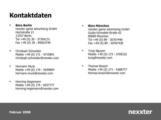Kontaktdaten Büro Berlin nexxter game advertising GmbH Hochstraße 21 13357 Berlin Tel +49 (0) 30 - 37304131 Fax +49 (0) 30 - 89563749 Christoph Schneider Mobile +49 (0) 171 - 4719891 [email_address] Hermann Muck Mobile +49 (0) 170 - 5649894 [email_address] Henning Hegemann Mobile +49 (0) 179 - 8257777 [email_address] Büro München   nexxter game advertising GmbH Guido-Schneble-Straße 62 80689 München Tel +49 (0) 89 - 30707440 Fax +49 (0) 89 - 30707438 Tung Nguyen Mobile +49 (0) 173 - 3709332 [email_address] Thomas Brasch Mobile +49 (0) 171 - 4288777 [email_address] 