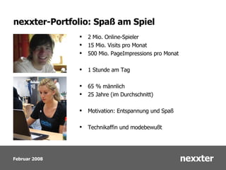 nexxter-Portfolio: Spaß am Spiel 2 Mio. Online-Spieler  15 Mio. Visits pro Monat 500 Mio. PageImpressions pro Monat 1 Stunde am Tag 65 % männlich 25 Jahre (im Durchschnitt) Motivation: Entspannung und Spaß Technikaffin und modebewußt 