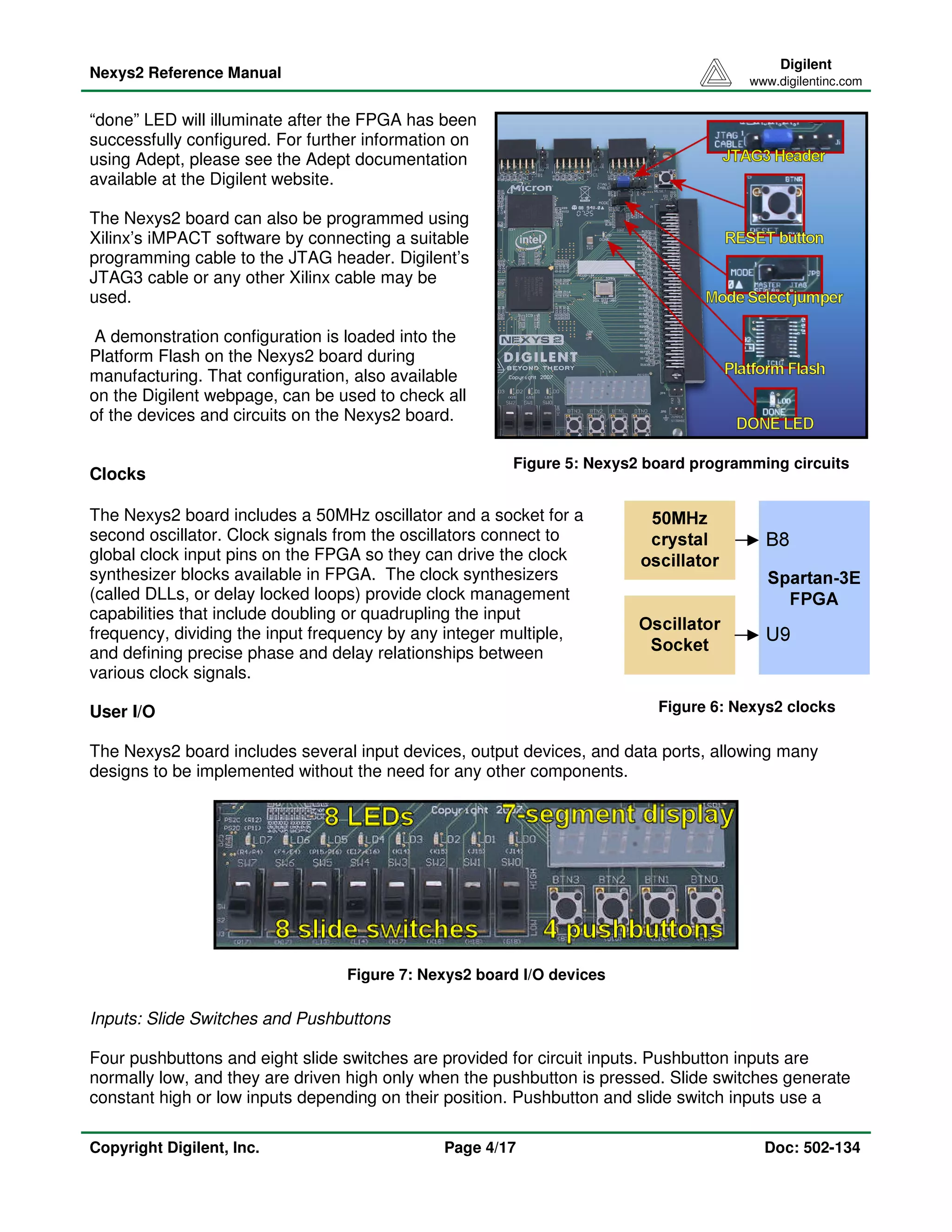 Nexys2 Reference Manual 
Digilent 
www.digilentinc.com 
Figure 5: Nexys2 board programming circuits 
“done” LED will illuminate after the FPGA has been 
successfully configured. For further information on 
using Adept, please see the Adept documentation 
available at the Digilent website. 
The Nexys2 board can also be programmed using 
Xilinx’s iMPACT software by connecting a suitable 
programming cable to the JTAG header. Digilent’s 
JTAG3 cable or any other Xilinx cable may be 
used. 
A demonstration configuration is loaded into the 
Platform Flash on the Nexys2 board during 
manufacturing. That configuration, also available 
on the Digilent webpage, can be used to check all 
of the devices and circuits on the Nexys2 board. 
The Nexys2 board includes a 50MHz oscillator and a socket for a 
second oscillator. Clock signals from the oscillators connect to 
global clock input pins on the FPGA so they can drive the clock 
synthesizer blocks available in FPGA. The clock synthesizers 
(called DLLs, or delay locked loops) provide clock management 
capabilities that include doubling or quadrupling the input 
frequency, dividing the input frequency by any integer multiple, 
and defining precise phase and delay relationships between 
various clock signals. 
Figure 6: Nexys2 clocks 
The Nexys2 board includes several input devices, output devices, and data ports, allowing many 
designs to be implemented without the need for any other components. 
Figure 7: Nexys2 board I/O devices 
Clocks 
User I/O 
Inputs: Slide Switches and Pushbuttons 
Four pushbuttons and eight slide switches are provided for circuit inputs. Pushbutton inputs are 
normally low, and they are driven high only when the pushbutton is pressed. Slide switches generate 
constant high or low inputs depending on their position. Pushbutton and slide switch inputs use a 
Copyright Digilent, Inc. Page 4/17 Doc: 502-134 
 