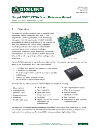 1300HenleyCourt
Pullman,WA99163
509.334.6306
www.digilentinc.com
Nexys4 DDR™ FPGA Board Reference Manual
Nexys4DDRrev.C;RevisedApril11,2016
DOC#: 502-292 Copyright Digilent, Inc. All rights reserved.
Other product and company names mentioned may be trademarks of their respective owners. Page 1 of 29
1 Overview
The Nexys4 DDR board is a complete, ready-to-use digital circuit
development platform based on the latest Artix-7™ Field
Programmable Gate Array (FPGA) from Xilinx®. With its large,
high-capacity FPGA (Xilinx part number XC7A100T-1CSG324C),
generous external memories, and collection of USB, Ethernet, and
other ports, the Nexys4 DDR can host designs ranging from
introductory combinational circuits to powerful embedded
processors. Several built-in peripherals, including an
accelerometer, temperature sensor, MEMs digital microphone, a
speaker amplifier, and several I/O devices allow the Nexys4 DDR
to be used for a wide range of designs without needing any other
components.
The Artix-7 FPGA is optimized for high performance logic, and offers more capacity, higher performance, and more
resources than earlier designs. Artix-7 100T features include:
 15,850 logic slices, each with four 6-input LUTs and 8 flip-flops
 4,860 Kbits of fast block RAM
 Six clock management tiles, each with phase-locked loop (PLL)
 240 DSP slices
 Internal clock speeds exceeding 450 MHz
 On-chip analog-to-digital converter (XADC)
The Nexys4 DDR also offers an improved collection of ports and peripherals, including:
 16 user switches  16 user LEDs  Two 4-digit 7-segment displays
 USB-UART Bridge  Two tri-color LEDs  Micro SD card connector
 12-bit VGA output  PWM audio output  PDM microphone
 3-axis accelerometer  Temperature sensor  10/100 Ethernet PHY
 128MiB DDR2  Serial Flash  Four Pmod ports
 Pmod for XADC signals  Digilent USB-JTAG port for FPGA
programming and
communication
 USB HID Host for mice, keyboards
and memory sticks
The Nexys4 DDR is compatible with Xilinx’s new high-performance Vivado® Design Suite as well as the ISE® toolset,
which includes ChipScope™ and EDK. Xilinx offers free WebPACK™ versions of these toolsets, so designs can be
implemented at no additional cost. The Nexys4 DDR is not supported by the Digilent Adept Utility.
The Nexys4 DDR
 