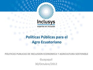 Políticas Públicas para el
                    Agro Ecuatoriano

POLITICAS PUBLICAS DE INCLUSION ECONOMICA Y AGRICULTURA SOSTENIBLE

                          Guayaquil
                       30/Octubre/2012
 