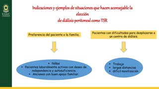 Indicaciones y ejemplos de situaciones que hacen aconsejablela
elección
de diálisis peritoneal como TSR
Preferencia del paciente o la familia.
 Niños
 Pacientes laboralmente activos con deseo de
independencia y autosuficiencia.
 Ancianos con buen apoyo familiar.
Pacientes con dificultades para desplazarse a
un centro de diálisis.
 Trabajo
 largas distancias
 difícil movilización
 
