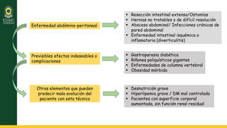 Enfermedad abdómino-peritoneal
 Resección intestinal extensa/Ostomías
 Hernias no tratables o de difícil resolución
 Absceso abdominal/ Infecciones crónicas de
pared abdominal
 Enfermedad intestinal isquémica o
inflamatoria (diverticulitis)
Previsibles efectos indeseables o
complicaciones
 Gastroparesia diabética
 Riñones poliquísticos gigantes
 Enfermedades de columna vertebral
 Obesidad mórbida
Otros elementos que pueden
predecir mala evolución del
paciente con esta técnica
 Desnutrición grave
 Hiperlipemia grave / DM mal controlada
 Pacientes con superficie corporal
aumentada, sin función renal residual
 