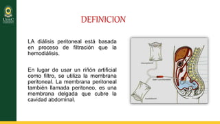 DEFINICION
LA diálisis peritoneal está basada
en proceso de filtración que la
hemodiálisis.
En lugar de usar un riñón artificial
como filtro, se utiliza la membrana
peritoneal. La membrana peritoneal
también llamada peritoneo, es una
membrana delgada que cubre la
cavidad abdominal.
 