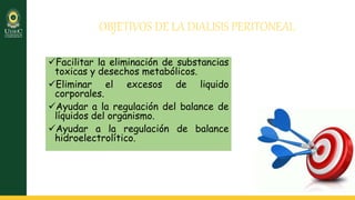 OBJETIVOS DE LA DIALISIS PERITONEAL
Facilitar la eliminación de substancias
toxicas y desechos metabólicos.
Eliminar el excesos de liquido
corporales.
Ayudar a la regulación del balance de
líquidos del organismo.
Ayudar a la regulación de balance
hidroelectrolítico.
 