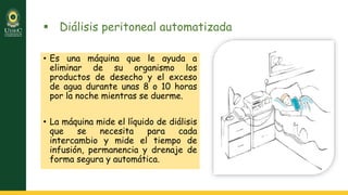  Diálisis peritoneal automatizada
• Es una máquina que le ayuda a
eliminar de su organismo los
productos de desecho y el exceso
de agua durante unas 8 o 10 horas
por la noche mientras se duerme.
• La máquina mide el líquido de diálisis
que se necesita para cada
intercambio y mide el tiempo de
infusión, permanencia y drenaje de
forma segura y automática.
 