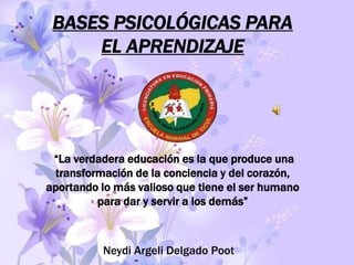 BASES PSICOLÓGICAS PARA
     EL APRENDIZAJE




 “La verdadera educación es la que produce una
 transformación de la conciencia y del corazón,
aportando lo más valioso que tiene el ser humano
         para dar y servir a los demás”



          Neydi Argeli Delgado Poot
 