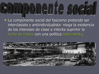 La componente social del fascismo pretende ser interclasista y antiindividualista: niega la existencia de los intereses de clase e intenta suprimir la lucha de clases con una política paternalista , componente social