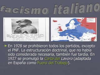 En 1928 se prohibieron todos los partidos, excepto el PNF. La estructuración doctrinal, que no había sido considerada necesaria, también fue tardía. En 1927 se promulgó la Carta del Lavoro (adaptada en España como Fuero del Trabajo ). facismo italiano