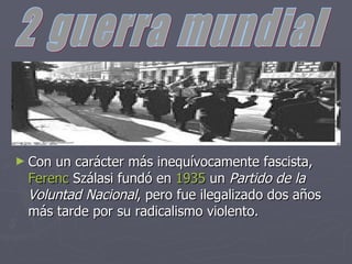 Con un carácter más inequívocamente fascista, Ferenc Szálasi fundó en 1935 un Partido de la Voluntad Nacional , pero fue ilegalizado dos años más tarde por su radicalismo violento. 2 guerra mundial