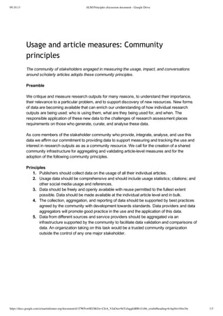 09.10.13 ALM Principles discussion document - Google Drive
https://docs.google.com/a/martinfenner.org/document/d/1TWPzw0El3KGw-CJrA_VJaOmv9nTxfaggkhRRvUzbb_o/edit#heading=h.6q44zvf4m1bs 1/3
Usage and article measures: Community
principles
The  community  of  stakeholders  engaged  in  measuring  the  usage,  impact,  and  conversations
around  scholarly  articles  adopts  these  community  principles.
Preamble
We  critique  and  measure  research  outputs  for  many  reasons,  to  understand  their  importance,
their  relevance  to  a  particular  problem,  and  to  support  discovery  of  new  resources.  New  forms
of  data  are  becoming  available  that  can  enrich  our  understanding  of  how  individual  research
outputs  are  being  used:  who  is  using  them,  what  are  they  being  used  for,  and  when.  The
responsible  application  of  these  new  data  to  the  challenges  of  research  assessment  places
requirements  on  those  who  generate,  curate,  and  analyse  these  data.
As  core  members  of  the  stakeholder  community  who  provide,  integrate,  analyse,  and  use  this
data  we  affirm  our  commitment  to  providing  data  to  support  measuring  and  tracking  the  use  and
interest  in  research  outputs  as  as  a  community  resource.  We  call  for  the  creation  of  a  shared
community  infrastructure  for  aggregating  and  validating  article-­level  measures  and  for  the
adoption  of  the  following  community  principles.
Principles
1. Publishers  should  collect  data  on  the  usage  of  all  their  individual  articles.
2. Usage  data  should  be  comprehensive  and  should  include  usage  statistics;;  citations;;  and
other  social  media  usage  and  references.
3. Data  should  be  freely  and  openly  available  with  reuse  permitted  to  the  fullest  extent
possible.  Data  should  be  made  available  at  the  individual  article  level  and  in  bulk.
4. The  collection,  aggregation,  and  reporting  of  data  should  be  supported  by  best  practices
agreed  by  the  community  with  development  towards  standards.  Data  providers  and  data
aggregators  will  promote  good  practice  in  the  use  and  the  application  of  this  data.
5. Data  from  different  sources  and  service  providers  should  be  aggregated  via  an
infrastructure  supported  by  the  community  to  facilitate  data  validation  and  comparisons  of
data.  An  organization  taking  on  this  task  would  be  a  trusted  community  organization
outside  the  control  of  any  one  major  stakeholder.
 