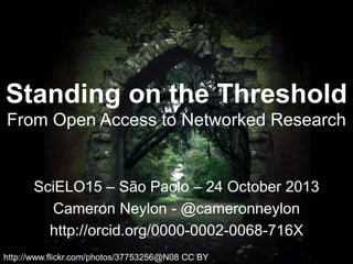 Standing on the Threshold
From Open Access to Networked Research

SciELO15 – São Paolo – 24 October 2013
Cameron Neylon - @cameronneylon
http://orcid.org/0000-0002-0068-716X
http://www.flickr.com/photos/37753256@N08 CC BY

 