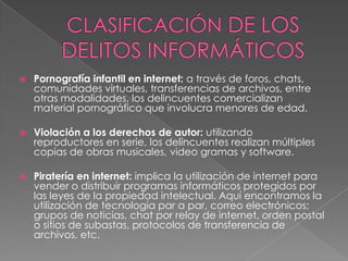  Pornografía infantil en internet: a través de foros, chats,
comunidades virtuales, transferencias de archivos, entre
otras modalidades, los delincuentes comercializan
material pornográfico que involucra menores de edad.
 Violación a los derechos de autor: utilizando
reproductores en serie, los delincuentes realizan múltiples
copias de obras musicales, video gramas y software.
 Piratería en internet: implica la utilización de internet para
vender o distribuir programas informáticos protegidos por
las leyes de la propiedad intelectual. Aquí encontramos la
utilización de tecnología par a par, correo electrónicos;
grupos de noticias, chat por relay de internet, orden postal
o sitios de subastas, protocolos de transferencia de
archivos, etc.
 