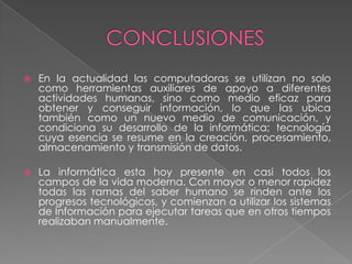  En la actualidad las computadoras se utilizan no solo
como herramientas auxiliares de apoyo a diferentes
actividades humanas, sino como medio eficaz para
obtener y conseguir información, lo que las ubica
también como un nuevo medio de comunicación, y
condiciona su desarrollo de la informática; tecnología
cuya esencia se resume en la creación, procesamiento,
almacenamiento y transmisión de datos.
 La informática esta hoy presente en casi todos los
campos de la vida moderna. Con mayor o menor rapidez
todas las ramas del saber humano se rinden ante los
progresos tecnológicos, y comienzan a utilizar los sistemas
de Información para ejecutar tareas que en otros tiempos
realizaban manualmente.
 