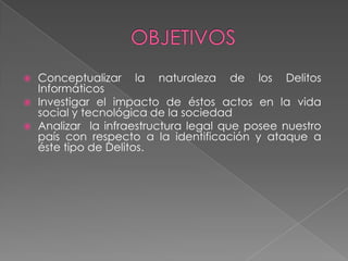  Conceptualizar la naturaleza de los Delitos
Informáticos
 Investigar el impacto de éstos actos en la vida
social y tecnológica de la sociedad
 Analizar la infraestructura legal que posee nuestro
país con respecto a la identificación y ataque a
éste tipo de Delitos.
 