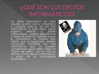  Un delito informático es toda
aquella acción, típica, antijurídica
y culpable, que se da por vías
informáticas o que tiene como
objetivo destruir y dañar
ordenadores, medios electrónicos
y redes de Internet. Debido a que
la informática se mueve más
rápido que la legislación, existen
conductas criminales por vías
informáticas que no pueden
considerarse como delito, según la
"Teoría del delito", por lo cual se
definen como abusos informáticos,
y parte de la criminalidad
informática.
 