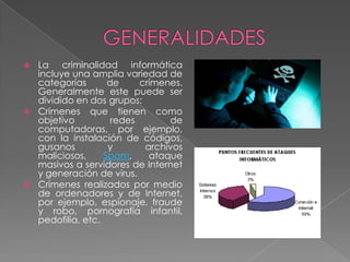  La criminalidad informática
incluye una amplia variedad de
categorías de crímenes.
Generalmente este puede ser
dividido en dos grupos:
 Crímenes que tienen como
objetivo redes de
computadoras, por ejemplo,
con la instalación de códigos,
gusanos y archivos
maliciosos, Spam, ataque
masivos a servidores de Internet
y generación de virus.
 Crímenes realizados por medio
de ordenadores y de Internet,
por ejemplo, espionaje, fraude
y robo, pornografía infantil,
pedofilia, etc.
 