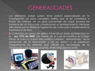  Los diferentes países suelen tener policía especializada en la
investigación de estos complejos delitos que al ser cometidos a
través de internet, en un gran porcentaje de casos excede las
fronteras de un único país complicando su esclarecimiento viéndose
dificultado por la diferente legislación de cada país o simplemente la
inexistencia de ésta.
 En Colombia las penas de delitos informáticos están establecidos en
la Ley 1273 de 2009, por medio de la cual se modifica el Código
Penal, se crea un nuevo bien jurídico tutelado - denominado “de la
protección de la información y de los datos”- y se preservan
integralmente los sistemas que utilicen las tecnologías de la
información y las comunicaciones, entre otras disposiciones
 