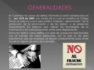  En Colombia las penas de delitos informáticos están establecidos en
la Ley 1273 de 2009, por medio de la cual se modifica el Código
Penal, se crea un nuevo bien jurídico tutelado - denominado “de la
protección de la información y de los datos”- y se preservan
integralmente los sistemas que utilicen las tecnologías de la
información y las comunicaciones, entre otras disposiciones.
 Dicha ley tipificó como delitos una serie de conductas relacionadas
con el manejo de datos personales, por lo que es de gran
importancia que las empresas se blinden jurídicamente para evitar
incurrir en alguno de estos tipos penales.
 
