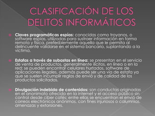  Claves programáticas espías: conocidas como troyanos, o
software espías, utilizadas para sustraer información en forma
remota y física, preferiblemente aquella que le permita al
delincuente validarse en el sistema bancario, suplantando a la
víctima.
 Estafas a través de subastas en línea: se presentan en el servicio
de venta de productos, generalmente ilícitos, en línea o en la
red; se pueden encontrar celulares hurtados, software de
aplicaciones ilegales, además puede ser una vía de estafa ya
que se suelen incumplir reglas de envió y de calidad de los
productos solicitados.
 Divulgación indebida de contenidos: son conductas originadas
en el anonimato ofrecido en la internet y el acceso público sin
control desde ciber cafés; entre ellas se encuentran el envió de
correos electrónicos anónimos, con fines injuriosos o calumnias,
amenazas y extorsiones.
 
