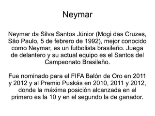 Neymar

Neymar da Silva Santos Júnior (Mogi das Cruzes,
São Paulo, 5 de febrero de 1992), mejor conocido
 como Neymar, es un futbolista brasileño. Juega
 de delantero y su actual equipo es el Santos del
             Campeonato Brasileño.

Fue nominado para el FIFA Balón de Oro en 2011
y 2012 y al Premio Puskás en 2010, 2011 y 2012,
    donde la máxima posición alcanzada en el
 primero es la 10 y en el segundo la de ganador.
 