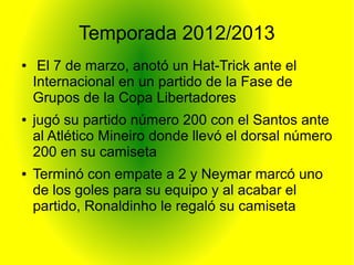 Temporada 2012/2013
● El 7 de marzo, anotó un Hat-Trick ante el
Internacional en un partido de la Fase de
Grupos de la Copa Libertadores
● jugó su partido número 200 con el Santos ante
al Atlético Mineiro donde llevó el dorsal número
200 en su camiseta
● Terminó con empate a 2 y Neymar marcó uno
de los goles para su equipo y al acabar el
partido, Ronaldinho le regaló su camiseta
 