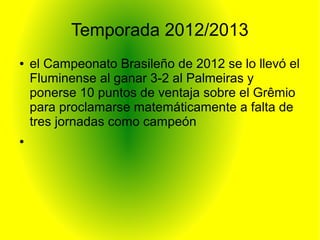 Temporada 2012/2013
● el Campeonato Brasileño de 2012 se lo llevó el
Fluminense al ganar 3-2 al Palmeiras y
ponerse 10 puntos de ventaja sobre el Grêmio
para proclamarse matemáticamente a falta de
tres jornadas como campeón
●
 