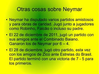 Otras cosas sobre Neymar
● Neymar ha disputado varios partidos amistosos
y para obras de caridad. Jugó junto a jugadores
como Robinho, Falcão o incluso su padre.
● El 22 de diciembre de 2011, jugó un partido con
sus amigos ante el Combinado Baiano.
Ganaron los de Neymar por 6 – 4.
● El 28 de diciembre, jugó otro partido, esta vez
con los amigos de Zico ante Estrelas do Brasil.
El partido terminó con una victoria de 7 - 5 para
los primeros.
 