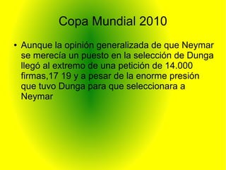 Copa Mundial 2010
● Aunque la opinión generalizada de que Neymar
se merecía un puesto en la selección de Dunga
llegó al extremo de una petición de 14.000
firmas,17 19 y a pesar de la enorme presión
que tuvo Dunga para que seleccionara a
Neymar
 
