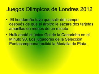 Juegos Olimpicos de Londres 2012
● El hondureño tuvo que salir del campo
después de que el árbitro le sacara dos tarjetas
amarillas en menos de un minuto
● Hulk anotó el único Gol de la Canarinha en el
Minuto 90. Los jugadores de la Selección
Pentacampeona recibió la Medalla de Plata.
 
