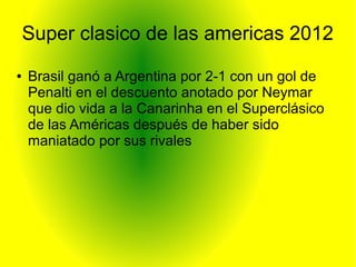 Super clasico de las americas 2012
● Brasil ganó a Argentina por 2-1 con un gol de
Penalti en el descuento anotado por Neymar
que dio vida a la Canarinha en el Superclásico
de las Américas después de haber sido
maniatado por sus rivales
 